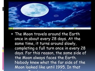  The Moon travels around the Earth
once in about every 28 days. At the
same time, it turns around slowly,
completing a full turn once in every 28
days. For this reason, the same side of
the Moon always faces the Earth.
Nobody knew what the far side of the
Moon looked like until 1995. In that
 
