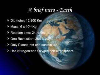 A brief intro - EarthA brief intro - Earth
 Diameter: 12 800 Km
 Mass: 6 x 1024
Kg
 Rotation time: 24 hours.
 One Revolution: 365 ¼ days
 Only Planet that can sustain life.
 Has Nitrogen and Oxygen rich atmosphere.
 