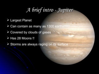 A brief intro - JupiterA brief intro - Jupiter
 Largest Planet
 Can contain as many as 1300 earths!!!!!!
 Covered by clouds of gases
 Has 28 Moons !!
 Storms are always raging on its surface
 