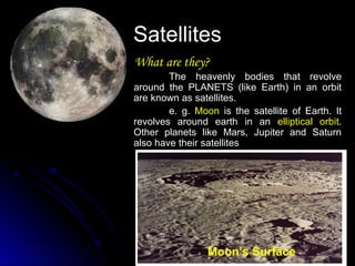SatellitesSatellites
What are they?What are they?
The heavenly bodies that revolveThe heavenly bodies that revolve
around the PLANETS (like Earth) in an orbitaround the PLANETS (like Earth) in an orbit
are known as satellites.are known as satellites.
e. g.e. g. MoonMoon is the satellite of Earth. Itis the satellite of Earth. It
revolves around earth in anrevolves around earth in an elliptical orbitelliptical orbit..
Other planets like Mars, Jupiter and SaturnOther planets like Mars, Jupiter and Saturn
also have their satellitesalso have their satellites
Moon’s Surface
 