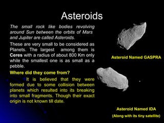 AsteroidsAsteroids
The small rock like bodies revolvingThe small rock like bodies revolving
around Sun between the orbits of Marsaround Sun between the orbits of Mars
and Jupiter are called Asteroids.and Jupiter are called Asteroids.
These are very small to be considered asThese are very small to be considered as
Planets. The largest among them isPlanets. The largest among them is
CeresCeres with a radius of about 800 Km onlywith a radius of about 800 Km only
while the smallest one is as small as awhile the smallest one is as small as a
pebble.pebble.
Where did they come from?
It is believed that they were
formed due to some collision between
planets which resulted into its breaking
into small fragments. Though their exact
origin is not known till date.
Asteroid Named GASPRA
Asteroid Named IDA
(Along with its tiny satellite)
 