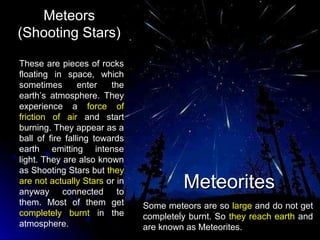 MeteorsMeteors
(Shooting Stars)(Shooting Stars)
These are pieces of rocks
floating in space, which
sometimes enter the
earth’s atmosphere. They
experience a force of
friction of air and start
burning. They appear as a
ball of fire falling towards
earth emitting intense
light. They are also known
as Shooting Stars but they
are not actually Stars or in
anyway connected to
them. Most of them get
completely burnt in the
atmosphere.
MeteoritesMeteorites
Some meteors are so large and do not get
completely burnt. So they reach earth and
are known as Meteorites.
 