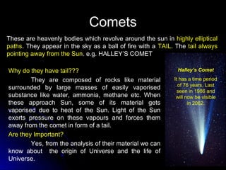 CometsComets
These are heavenly bodies which revolve around the sun in highly elliptical
paths. They appear in the sky as a ball of fire with a TAIL. The tail always
pointing away from the Sun. e.g. HALLEY’S COMET
Why do they have tail???
They are composed of rocks like material
surrounded by large masses of easily vaporised
substance like water, ammonia, methane etc. When
these approach Sun, some of its material gets
vaporised due to heat of the Sun. Light of the Sun
exerts pressure on these vapours and forces them
away from the comet in form of a tail.
Are they Important?
Yes, from the analysis of their material we can
know about the origin of Universe and the life of
Universe.
Halley’s Comet
It has a time period
of 76 years. Last
seen in 1986 and
will now be visible
in 2062.
 