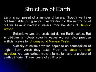 Structure of EarthStructure of Earth
Earth is composed of a number of layers. Though we have
not been able to dig more than 10 Km into the earth’s crust
but we have studied it in details from the study of Seismic
Waves.
Seismic waves are produced during Earthquakes. But
in addition to natural seismic waves we can also produce
artificial waves by Underground Nuclear Tests.
Velocity of seismic waves depends on composition of
region from which they pass. From the study of their
velocities we can collect more information and a picture of
earth’s interior. Three layers of earth are:
 