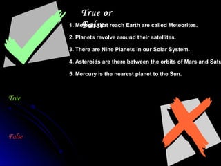 True or
False1. Meteors that reach Earth are called Meteorites.
2. Planets revolve around their satellites.
3. There are Nine Planets in our Solar System.
4. Asteroids are there between the orbits of Mars and Satu
5. Mercury is the nearest planet to the Sun.
True
False
 
