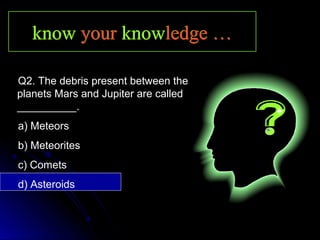 knowknow youryour knowknowledge …ledge …knowknow youryour knowknowledge …ledge …
Q2. The debris present between the
planets Mars and Jupiter are called
__________.
a) Meteors
b) Meteorites
c) Comets
d) Asteroids
 