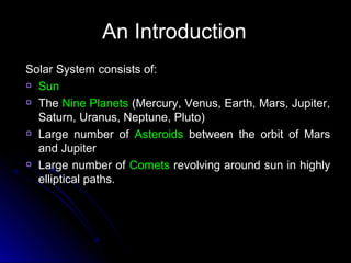 An IntroductionAn Introduction
Solar System consists of:Solar System consists of:
SunSun
TheThe Nine PlanetsNine Planets (Mercury, Venus, Earth, Mars, Jupiter,(Mercury, Venus, Earth, Mars, Jupiter,
Saturn, Uranus, Neptune, Pluto)Saturn, Uranus, Neptune, Pluto)
Large number ofLarge number of AsteroidsAsteroids between the orbit of Marsbetween the orbit of Mars
and Jupiterand Jupiter
Large number ofLarge number of CometsComets revolving around sun in highlyrevolving around sun in highly
elliptical paths.elliptical paths.
 