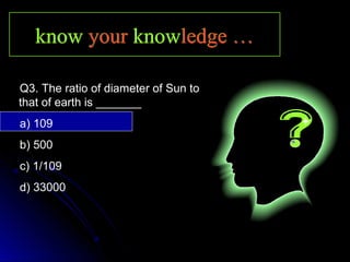 knowknow youryour knowknowledge …ledge …knowknow youryour knowknowledge …ledge …
Q3. The ratio of diameter of Sun to
that of earth is _______
a) 109
b) 500
c) 1/109
d) 33000
 