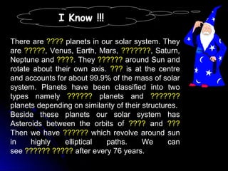 I Know !!!
There are ???? planets in our solar system. They
are ?????, Venus, Earth, Mars, ???????, Saturn,
Neptune and ????. They ?????? around Sun and
rotate about their own axis. ??? is at the centre
and accounts for about 99.9% of the mass of solar
system. Planets have been classified into two
types namely ?????? planets and ???????
planets depending on similarity of their structures.
Beside these planets our solar system has
Asteroids between the orbits of ???? and ???
Then we have ?????? which revolve around sun
in highly elliptical paths. We can
see ?????? ????? after every 76 years.
 