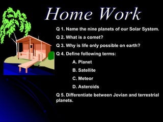 Q 1. Name the nine planets of our Solar System.
Q 2. What is a comet?
Q 3. Why is life only possible on earth?
Q 4. Define following terms:
A. Planet
B. Satellite
C. Meteor
D. Asteroids
Q 5. Differentiate between Jovian and terrestrial
planets.
 