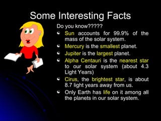 Some Interesting FactsSome Interesting Facts
Do you know?????Do you know?????
 SunSun accounts for 99.9% of theaccounts for 99.9% of the
mass of the solar system.mass of the solar system.
 MercuryMercury is theis the smallestsmallest planet.planet.
 JupiterJupiter is theis the largestlargest planet.planet.
 Alpha CentauriAlpha Centauri is theis the nearest starnearest star
to our solar system (about 4.3to our solar system (about 4.3
Light Years)Light Years)
 CirusCirus, the, the brightest starbrightest star, is about, is about
8.7 light years away from us.8.7 light years away from us.
 Only Earth hasOnly Earth has lifelife on it among allon it among all
the planets in our solar system.the planets in our solar system.
 