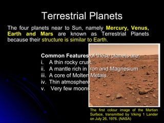 Terrestrial PlanetsTerrestrial Planets
The four planets near to Sun, namelyThe four planets near to Sun, namely Mercury, Venus,Mercury, Venus,
Earth and MarsEarth and Mars are known as Terrestrial Planetsare known as Terrestrial Planets
because theirbecause their structure is similar to Earth.structure is similar to Earth.
Common FeaturesCommon Features of these planets are:of these planets are:
i.i. A thin rocky crust.A thin rocky crust.
ii.ii. A mantle rich in Iron and MagnesiumA mantle rich in Iron and Magnesium
iii.iii. A core of Molten Metals.A core of Molten Metals.
iv.iv. Thin atmosphereThin atmosphere
v.v. Very few moonsVery few moons
The first colour image of the Martian
Surface, transmitted by Viking 1 Lander
on July 26, 1976. (NASA)
 