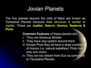 Jovian PlanetsJovian Planets
The five planets beyond the orbit of Mars are known asThe five planets beyond the orbit of Mars are known as
Terrestrial Planets because theirTerrestrial Planets because their structure is similar tostructure is similar to
JupiterJupiter. These are. These are Jupiter, Saturn, Uranus, Neptune &Jupiter, Saturn, Uranus, Neptune &
Pluto.Pluto.
Common FeaturesCommon Features of these planets are:of these planets are:
i.i. They are Gaseous BodiesThey are Gaseous Bodies
ii.ii. They have ring system around them.They have ring system around them.
iii.iii. Except Pluto they all have a large numberExcept Pluto they all have a large number
of moons (i.e. natural satellites). Pluto hasof moons (i.e. natural satellites). Pluto has
only one moon.only one moon.
iv.iv. They are too distant from Sun as comparedThey are too distant from Sun as compared
to Terrestrial Planets.to Terrestrial Planets.
 