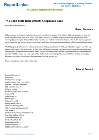 Find Industry reports, Company profiles
ReportLinker                                                                        and Market Statistics
                                              >> Get this Report Now by email!



The Solid State Disk Market: A Rigorous Look
Published on September 2007

                                                                                                               Report Summary

SSDs are poised to disrupt the hard disk drive market. Is this likely to happen' What will drive SSDs into acceptance' What will
hinder their deployment' What is the impact to the NAND and the HDD markets' This study covers the SSD market in depth,
covering all players in great detail, and thoroughly evaluating end markets and market motivators. This study's rigorous approach
clarifies key points and success factors to help readers understand the opportunities as well as the pitfalls that await all participants.


The 110-page study is based upon exhaustive interviews with buyers and sellers of SSDs, as well as their suppliers and other key
players in the market. This report covers all sides of the SSD equation including important market drivers and cost analysis history
and projections, along with information from makers of HDDs about their plans to counter any market share loss threatened by the
advent of the SSD. It looks into every aspect of the SSD market - market sizing, PC vs Industrial/Military markets, forecasts by
application, company-by-company competitive analysis, Key user surveys, etc.


There is no study even like it in the market today.




                                                                                                                Table of Content

Executive Summary 1
Introduction 3
The 'Enormous Sponge' 3
What is Included in the Term: 'SSD'' 4
One New Competitor per Week 8
SSD Controller Chips 8
SSDs vs. HDDs 9
What's Driving the Move to SSD' 9
'Instant On' 9
Higher Speed 10
More Rugged 11
Reduced Power 13
Blowing out the Dust 13
Other SSD Advantages 15
HDDs' Undeserved Reputation 15
Cost Issues 15
The Role of 'Floor Price' in This Market 18
Final Tally: SSD vs. HDD 19
Sustained Read Rate 20
Random Read Rate 20
Sustained Write Rate 21
Random Write Rate 21
80/20 Read/Write Performance 21



The Solid State Disk Market: A Rigorous Look (From Slideshare)                                                                     Page 1/8
 