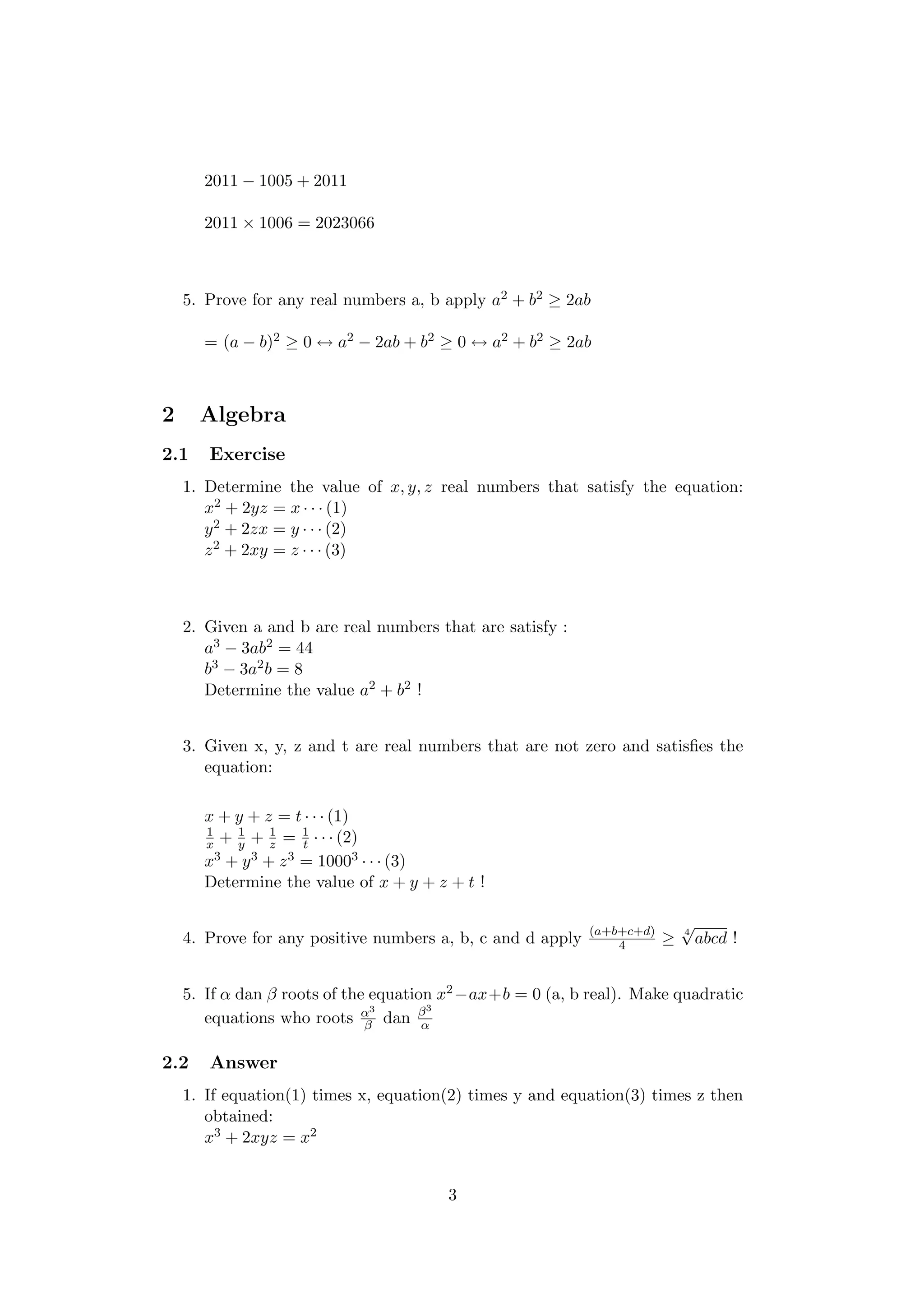 2011 − 1005 + 2011
2011 × 1006 = 2023066
5. Prove for any real numbers a, b apply a2 + b2 ≥ 2ab
= (a − b)2 ≥ 0 ↔ a2 − 2ab + b2 ≥ 0 ↔ a2 + b2 ≥ 2ab
2 Algebra
2.1 Exercise
1. Determine the value of x, y, z real numbers that satisfy the equation:
x2 + 2yz = x · · · (1)
y2 + 2zx = y · · · (2)
z2 + 2xy = z · · · (3)
2. Given a and b are real numbers that are satisfy :
a3 − 3ab2 = 44
b3 − 3a2b = 8
Determine the value a2 + b2 !
3. Given x, y, z and t are real numbers that are not zero and satisﬁes the
equation:
x + y + z = t · · · (1)
1
x + 1
y + 1
z = 1
t · · · (2)
x3 + y3 + z3 = 10003 · · · (3)
Determine the value of x + y + z + t !
4. Prove for any positive numbers a, b, c and d apply (a+b+c+d)
4 ≥ 4
√
abcd !
5. If α dan β roots of the equation x2−ax+b = 0 (a, b real). Make quadratic
equations who roots α3
β dan β3
α
2.2 Answer
1. If equation(1) times x, equation(2) times y and equation(3) times z then
obtained:
x3 + 2xyz = x2
3
 