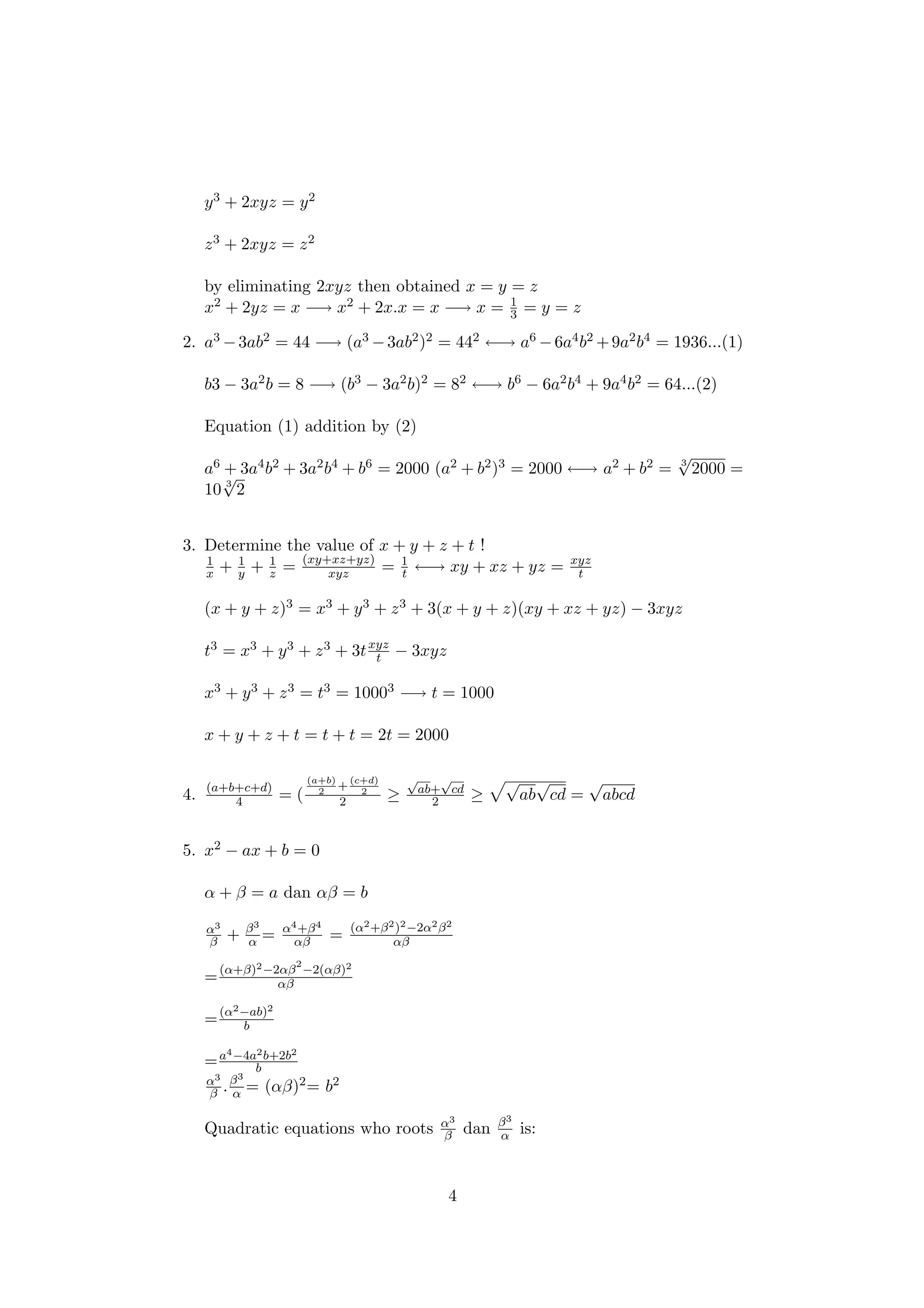 y3 + 2xyz = y2
z3 + 2xyz = z2
by eliminating 2xyz then obtained x = y = z
x2 + 2yz = x −→ x2 + 2x.x = x −→ x = 1
3 = y = z
2. a3 −3ab2 = 44 −→ (a3 −3ab2)2 = 442 ←→ a6 −6a4b2 +9a2b4 = 1936...(1)
b3 − 3a2b = 8 −→ (b3 − 3a2b)2 = 82 ←→ b6 − 6a2b4 + 9a4b2 = 64...(2)
Equation (1) addition by (2)
a6 + 3a4b2 + 3a2b4 + b6 = 2000 (a2 + b2)3 = 2000 ←→ a2 + b2 = 3
√
2000 =
10 3
√
2
3. Determine the value of x + y + z + t !
1
x + 1
y + 1
z = (xy+xz+yz)
xyz = 1
t ←→ xy + xz + yz = xyz
t
(x + y + z)3 = x3 + y3 + z3 + 3(x + y + z)(xy + xz + yz) − 3xyz
t3 = x3 + y3 + z3 + 3txyz
t − 3xyz
x3 + y3 + z3 = t3 = 10003 −→ t = 1000
x + y + z + t = t + t = 2t = 2000
4. (a+b+c+d)
4 = (
(a+b)
2
+
(c+d)
2
2 ≥
√
ab+
√
cd
2 ≥
√
ab
√
cd =
√
abcd
5. x2 − ax + b = 0
α + β = a dan αβ = b
α3
β + β3
α = α4+β4
αβ = (α2+β2)2−2α2β2
αβ
=(α+β)2−2αβ
2
−2(αβ)2
αβ
=(α2−ab)2
b
=a4−4a2b+2b2
b
α3
β .β3
α = (αβ)2= b2
Quadratic equations who roots α3
β dan β3
α is:
4
 