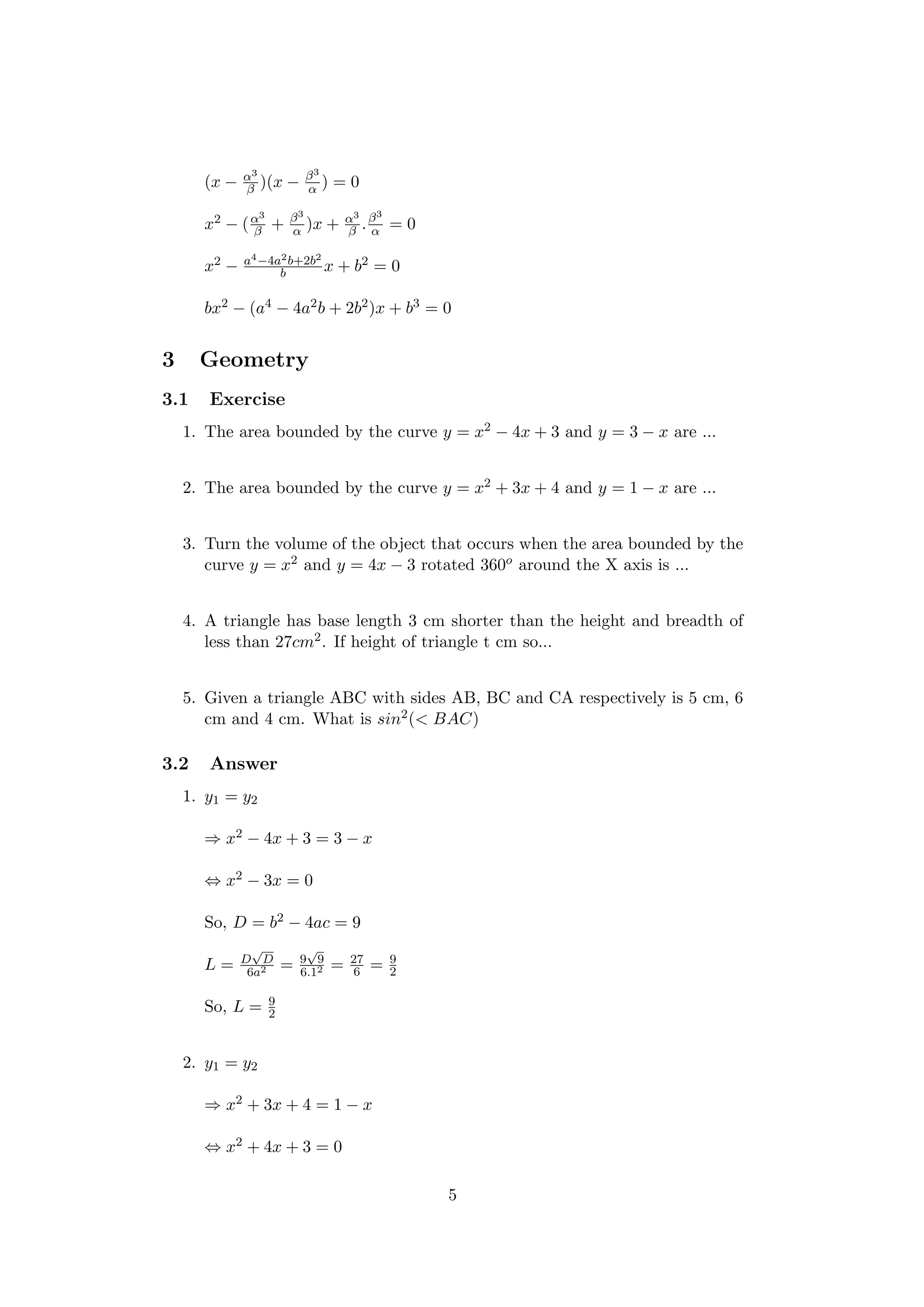 (x − α3
β )(x − β3
α ) = 0
x2 − (α3
β + β3
α )x + α3
β .β3
α = 0
x2 − a4−4a2b+2b2
b x + b2 = 0
bx2 − (a4 − 4a2b + 2b2)x + b3 = 0
3 Geometry
3.1 Exercise
1. The area bounded by the curve y = x2 − 4x + 3 and y = 3 − x are ...
2. The area bounded by the curve y = x2 + 3x + 4 and y = 1 − x are ...
3. Turn the volume of the object that occurs when the area bounded by the
curve y = x2 and y = 4x − 3 rotated 360o around the X axis is ...
4. A triangle has base length 3 cm shorter than the height and breadth of
less than 27cm2. If height of triangle t cm so...
5. Given a triangle ABC with sides AB, BC and CA respectively is 5 cm, 6
cm and 4 cm. What is sin2(< BAC)
3.2 Answer
1. y1 = y2
⇒ x2 − 4x + 3 = 3 − x
⇔ x2 − 3x = 0
So, D = b2 − 4ac = 9
L = D
√
D
6a2 = 9
√
9
6.12 = 27
6 = 9
2
So, L = 9
2
2. y1 = y2
⇒ x2 + 3x + 4 = 1 − x
⇔ x2 + 4x + 3 = 0
5
 