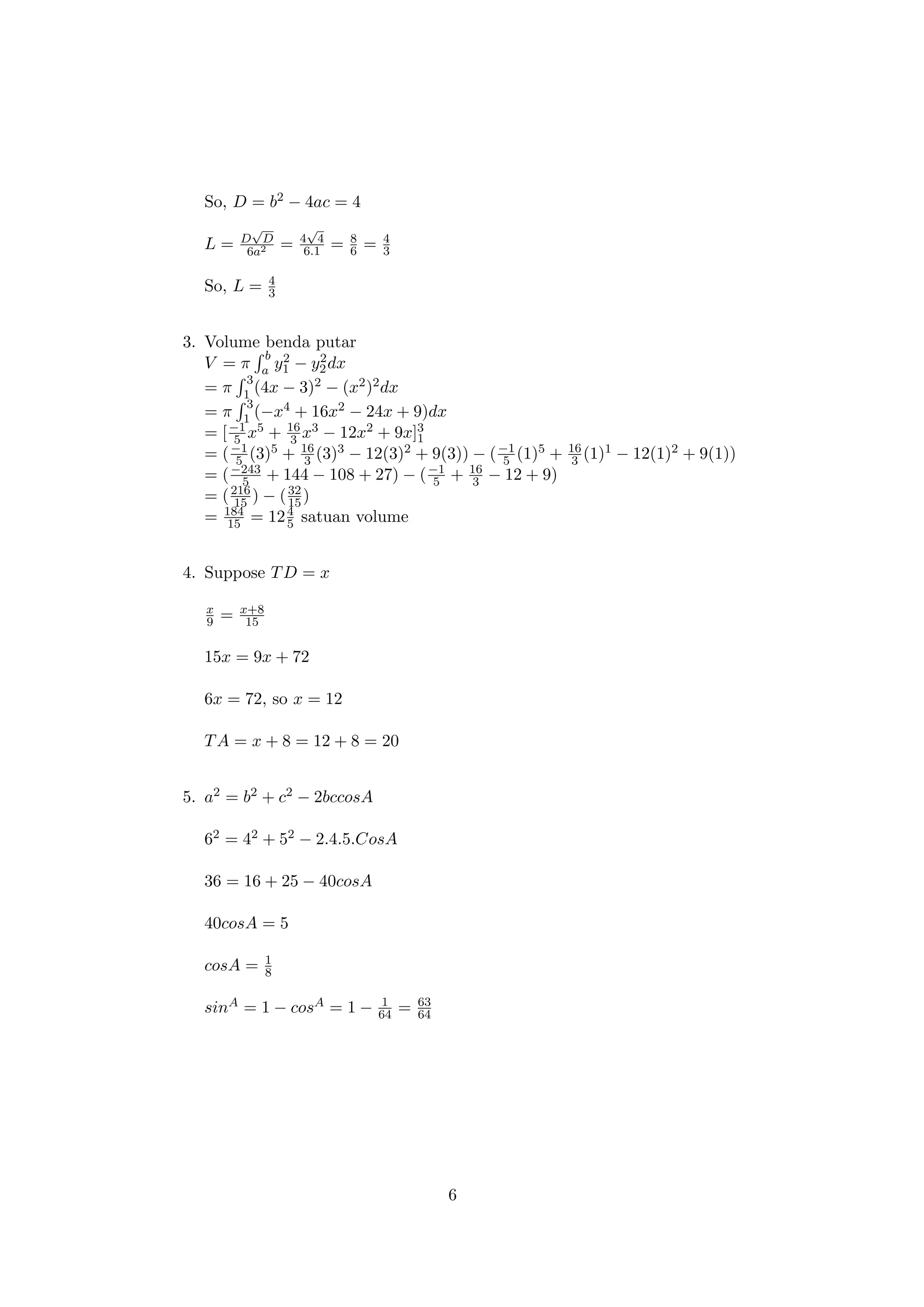 So, D = b2 − 4ac = 4
L = D
√
D
6a2 = 4
√
4
6.1 = 8
6 = 4
3
So, L = 4
3
3. Volume benda putar
V = π
b
a y2
1 − y2
2dx
= π
3
1 (4x − 3)2 − (x2)2dx
= π
3
1 (−x4 + 16x2 − 24x + 9)dx
= [−1
5 x5 + 16
3 x3 − 12x2 + 9x]3
1
= (−1
5 (3)5 + 16
3 (3)3 − 12(3)2 + 9(3)) − (−1
5 (1)5 + 16
3 (1)1 − 12(1)2 + 9(1))
= (−243
5 + 144 − 108 + 27) − (−1
5 + 16
3 − 12 + 9)
= (216
15 ) − (32
15 )
= 184
15 = 124
5 satuan volume
4. Suppose TD = x
x
9 = x+8
15
15x = 9x + 72
6x = 72, so x = 12
TA = x + 8 = 12 + 8 = 20
5. a2 = b2 + c2 − 2bccosA
62 = 42 + 52 − 2.4.5.CosA
36 = 16 + 25 − 40cosA
40cosA = 5
cosA = 1
8
sinA = 1 − cosA = 1 − 1
64 = 63
64
6
 