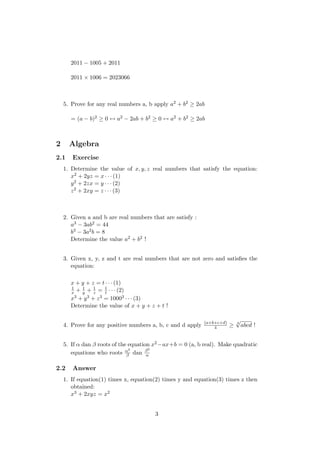 2011 − 1005 + 2011
2011 × 1006 = 2023066
5. Prove for any real numbers a, b apply a2 + b2 ≥ 2ab
= (a − b)2 ≥ 0 ↔ a2 − 2ab + b2 ≥ 0 ↔ a2 + b2 ≥ 2ab
2 Algebra
2.1 Exercise
1. Determine the value of x, y, z real numbers that satisfy the equation:
x2 + 2yz = x · · · (1)
y2 + 2zx = y · · · (2)
z2 + 2xy = z · · · (3)
2. Given a and b are real numbers that are satisfy :
a3 − 3ab2 = 44
b3 − 3a2b = 8
Determine the value a2 + b2 !
3. Given x, y, z and t are real numbers that are not zero and satisﬁes the
equation:
x + y + z = t · · · (1)
1
x + 1
y + 1
z = 1
t · · · (2)
x3 + y3 + z3 = 10003 · · · (3)
Determine the value of x + y + z + t !
4. Prove for any positive numbers a, b, c and d apply (a+b+c+d)
4 ≥ 4
√
abcd !
5. If α dan β roots of the equation x2−ax+b = 0 (a, b real). Make quadratic
equations who roots α3
β dan β3
α
2.2 Answer
1. If equation(1) times x, equation(2) times y and equation(3) times z then
obtained:
x3 + 2xyz = x2
3
 