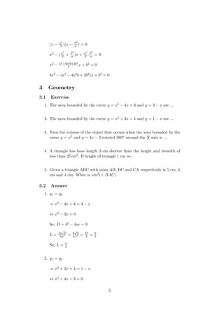 (x − α3
β )(x − β3
α ) = 0
x2 − (α3
β + β3
α )x + α3
β .β3
α = 0
x2 − a4−4a2b+2b2
b x + b2 = 0
bx2 − (a4 − 4a2b + 2b2)x + b3 = 0
3 Geometry
3.1 Exercise
1. The area bounded by the curve y = x2 − 4x + 3 and y = 3 − x are ...
2. The area bounded by the curve y = x2 + 3x + 4 and y = 1 − x are ...
3. Turn the volume of the object that occurs when the area bounded by the
curve y = x2 and y = 4x − 3 rotated 360o around the X axis is ...
4. A triangle has base length 3 cm shorter than the height and breadth of
less than 27cm2. If height of triangle t cm so...
5. Given a triangle ABC with sides AB, BC and CA respectively is 5 cm, 6
cm and 4 cm. What is sin2(< BAC)
3.2 Answer
1. y1 = y2
⇒ x2 − 4x + 3 = 3 − x
⇔ x2 − 3x = 0
So, D = b2 − 4ac = 9
L = D
√
D
6a2 = 9
√
9
6.12 = 27
6 = 9
2
So, L = 9
2
2. y1 = y2
⇒ x2 + 3x + 4 = 1 − x
⇔ x2 + 4x + 3 = 0
5
 