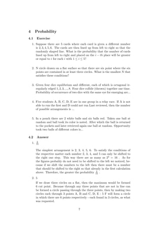 4 Probability
4.1 Exercise
1. Suppose there are 5 cards where each card is given a diﬀerent number
is 2, 3, 4, 5, 6. The cards are then lined up from left to right so that the
randomly shaped line. What is the probability that the number of cards
lined up from left to right and placed on the i − th place will be greater
or equal to i for each i with 1 ≤ i ≤ 5?
2. N circle drawn on a ﬂat surface so that there are six point where the six
points are contained in at least three circles. What is the smallest N that
satisﬁes these conditions?
3. Given four dice equilibrium and diﬀerent, each of which is octagonal ir-
regularly edged 1, 2, 3, ..., 8. Four dice collide (thrown) together one time.
Probability of occurrence of two dice with the same eye for emerging are...
4. Five students A, B, C, D, E are in one group in a relay race. If A is not
able to run the ﬁrst and D could not run Last reviewed, then the number
of possible arrangements is ...
5. In a pouch there are 2 white balls and six balls red. Taken one ball at
random and ball took its color is noted. After which the ball is returned
to the pockets and later retrieved again one ball at random. Opportunity
took two balls of diﬀerent colors is...
4.2 Answer
1. 2
15
The simplest arrangement is 2, 3, 4, 5, 6. To satisfy the conditions of
the respective matter each number 2, 3, 4, and 5 can only be shifted to
the right one step. This way there are as many as 24 = 16 . As for
the ﬁgures probably do not need to be shifted to the left we noticed, be-
cause if we shift the numbers to the left then there must be a number
that should be shifted to the right so that already in the ﬁrst calculation
above. Therefore, the greater the probability 2
15 .
2. 5
If we draw three circles on a ﬂat, then the maximum would be formed
6 cut point. Because through any three points that are not in line can
be formed a circle passing through the three points, then by making two
circles each through 3 points A, B and C, D, E : 5 F will form a circle
in which there are 6 points respectively - each found in 3 circles, as what
was requested.
7
 