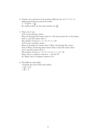 3. Number of occurrences of all numbers diﬀerent dice is 8 × 7 × 6 × 5
Opportunitiestherearethesamenumber
1 − 8×7×6×5
84 = 151
256
So, chances there are the same number are 151
256
4. There are 2 case :
-If D as the primary runner
Ways of choosing 2nd runners there 4 , 3rd runner there are 4, 4th runner
there 2, and 5th runner there 1.
The number of ways is = 4 × 3 × 2 × 1 = 24
-If D is not a primary runner
Ways of choosing 1st runner there 3 Ways of choosing 5th runner
there 3 Ways of choosing 2nd runners there 3 and 3rd runner there
are 2, and 4th runner there 1.
The number of ways is = 3 × 3 × 3 × 2 × 1 × ×3 = 54
Many ways to compose runners is = 24+54=78
So, Many ways to compose runners is 78
5. P(2 diﬀerent color balls)
=P(white dan red)+P(red dan white)
= 2
8 .6
8 + 6
8 .2
8
= 24
64 = 3
8
8
 