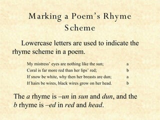 Marking a Poem’s Rhyme Scheme Lowercase letters are used to indicate the  rhyme scheme in a poem.   The  a  rhyme is  –un  in  sun  and  dun , and the  b  rhyme is  –ed  in  red  and  head . a b a b My mistress’ eyes are nothing like the sun; Coral is far more red than her lips’ red; If snow be white, why then her breasts are dun; If hairs be wires, black wires grow on her head.   