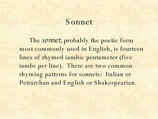 Sonnet The  sonnet , probably the poetic form most commonly used in English, is fourteen lines of rhymed iambic pentameter (five iambs per line).  There are two common rhyming patterns for sonnets:  Italian or Petrarchan and English or Shakespearian. 