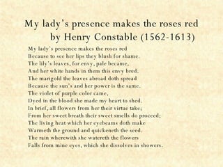 My lady’s presence makes the roses red by Henry Constable   (1562-1613) My lady’s presence makes the roses red Because to see her lips they blush for shame. The lily’s leaves, for envy, pale became, And her white hands in them this envy bred. The marigold the leaves abroad doth spread Because the sun’s and her power is the same. The violet of purple color came, Dyed in the blood she made my heart to shed. In brief, all flowers from her their virtue take; From her sweet breath their sweet smells do proceed; The living heat which her eyebeams doth make Warmeth the ground and quickeneth the seed. The rain wherewith she watereth the flowers Falls from mine eyes, which she dissolves in showers. 