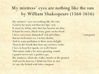 My mistress’ eyes are nothing like the sun by William Shakespeare (1564-1616) My mistress’ eyes are nothing like the sun; Coral is far more red than her lips’ red; If snow be white, why then her breasts are dun; If hairs be wires, black wires grow on her head. I have seen roses damasked *  red and white,  *  variegated  But no such roses see I in her cheeks; And in some perfumes is there more delight Than in the breath that from my mistress reeks. I love to hear her speak, yet well I know That music hath a far more pleasing sound; I grant I never saw a goddess go; My mistress, when she walks, treads on the ground. And yet, by heaven, I think my love as rare As any she belied with false compare. 