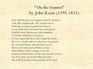 “ On the Sonnet” by John Keats (1795-1821) If by dull rhymes our English must be chained,  And, like Andromeda, the Sonnet sweet  Fettered, in spite of painéd loveliness;  Let us find out, if we must be constrained,  Sandals more interwoven and complete  To fit the naked foot of poesy;  Let us inspect the lyre, and weigh the stress  Of every chord, and see what may be gained  By ear industrious, and attention meet;  Misers of sound and syllable, no less  Than Midas of his coinage, let us be  Jealous of dead leaves in the bay-wreath crown;  So, if we may not let the Muse be free,  She will be bound with garlands of her own. 