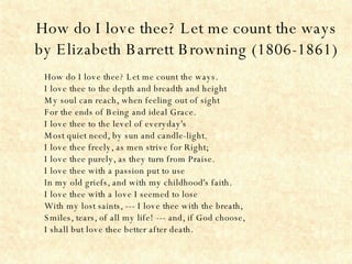 How do I love thee? Let me count the ways by Elizabeth Barrett Browning (1806-1861) How do I love thee? Let me count the ways. I love thee to the depth and breadth and height My soul can reach, when feeling out of sight For the ends of Being and ideal Grace. I love thee to the level of everyday's Most quiet need, by sun and candle-light. I love thee freely, as men strive for Right; I love thee purely, as they turn from Praise. I love thee with a passion put to use In my old griefs, and with my childhood's faith. I love thee with a love I seemed to lose With my lost saints, --- I love thee with the breath, Smiles, tears, of all my life! --- and, if God choose, I shall but love thee better after death.  