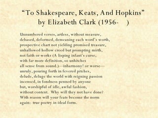 “ To Shakespeare, Keats, And Hopkins” by Elizabeth Clark (1956-  ) Unnumbered verses, artless, without measure, debased, deformed, demeaning each word’s worth, prospective chart not yielding promised treasure, unhallowed hollow creed but prompting mirth, not faith or works (A lisping infant’s curse, with far more definition, so unhitches all sense from sound.)—inharmony! or worse— unruly, pouring forth in fevered pitches, delude, deluge the world with reigning passion incensed, in fondness penned by anyone but, worshipful of idle, awful fashion, without content.  Why will they not have done? With reason will your feats become the norm again:  true poetry in ideal form. 
