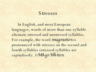 Stresses In English, and most European languages, words of more than one syllable alternate stressed and unstressed syllables.  For example, the word  imagination  is pronounced with stresses on the second and fourth syllables (stressed syllables are capitalized):  i-MA-gi-NA-tion .   