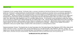 Read and download *-E-book-* The Sophia Code: A Living Transmission from The Sophia Dragon Tribe Paperback in PDF, EPub, Mobi, Kindle
online. Free book *-E-book-* The Sophia Code: A Living Transmission from The Sophia Dragon Tribe Paperback, Get book *-E-book-* The
Sophia Code: A Living Transmission from The Sophia Dragon Tribe Paperback, Full supports all version of your device, includes PDF, ePub and
Kindle version, All books format are mobile-friendly. Read and download online as many books as you like for personal use.
DOWNLOAD ON THE LAST PAGE !!!!
DESCRIPTION
A declaration of your sovereign divinity, The Sophia Code is a visionary -sacred text for the Divine Feminine Christ movement sweeping the
planet now. This book is a living transmission encoded with direct revelations to activate your important role as a revolutionary wayshower for
humanity's -awakening. - The Sophia Code cosmology presents a universal blueprint for embodying the return of Divine Feminine Christ
consciousness. - Reveals and activates the crystalline chromosomes of your divine genome for embodying the sovereignty of your Higher Self. -
Features the heroic life stories and Keycode Initiations of beloved Divine Feminine Ascended Masters in their own words, including: Hathor,
Green Tara, Mother Mary, Mary Magdalene, Quan Yin, and White Buffalo Woman. - An introductory volume presenting a modern-day mystery
school curriculum for mentoring your highest potential with The Sophia Dragon Tribe. - Receive directly downloaded Divine Feminine revelations
from the Ascended Masters, orders of angels, and Star Nations for embodying your Higher Self. - Meet Sophia's highest angelic seraphim: The
Sophia Dragons, who are Creatrix Mothers and angelic guides for actualizing your sovereignty. - Initiates you into a global community of
Lightworkers moving as one golden dragon of Sophia Christ consciousness fo co-creating Heaven on Earth.
 