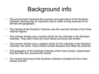 Background info <ul><li>The environment impacted the economy and agriculture of the Southern Colonies; farming was an impo...