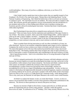 world marketplace. How many of you have a cellphone, television, or car from a U.S.
manufacturer?

        I don’t think I need to spend more time on these points; they are superbly treated in Tom
Friedman’s The World is Flat, and in the report, “Rising Above the Gathering Storm”, by the
National Academy of Engineering. But I think the bottom line is that we all want our economy
to continue to grow. We want better lives for our children. We want to be able to compete in the
world. But economic growth and competitive success result primarily from the introduction of
new products and services, or from finding more efficient ways to produce existing ones.
Economic growth is driven by technological innovation. Societies that foster it lead the pack,
while others lag behind.

        But if technological innovation drives competitiveness and growth, what drives
innovation? There are many factors, but the exploration and exploitation of the space frontier is
one of them. The money we spend – half a cent of the Federal budget dollar – and the impact of
what we do with it, doesn’t happen “out there.” It happens here, and the result has been the
Space Economy. So if America is to remain a leader in the face of burgeoning global
competition, we must continue to innovate, and we must continue to innovate in space.

        There is another factor driving innovation as well, too often overlooked, or if seen, too
often dismissed. Success in an economic competition depends upon image as well as substance.
Companies the world over have a choice as to where to do deals, and with whom to do them.
The nation that appears to be at the top of the technical pyramid has taken a large step toward
being there in fact. Developing countries like China recognize the value of space activities as a
driver of innovation, a source of national pride, and a membership in the most exclusive of clubs
– that of spacefaring societies. And it is no coincidence that we’re seeing thousands of high-tech
start-ups in China.

        NASA is uniquely positioned to drive the Space Economy with both substance and style,
because our mission requires us to push the technological envelope every day, and to do it in the
most publicly visible manner of any human enterprise. Our human and robotic ventures into the
solar system, our attempts to fathom the mysteries of the Universe, require for their
accomplishment a voyage of discovery beyond the limits of knowledge, and they are
accomplished for all to see on a stage of breathtaking scope and grandeur. At once, we have an
endeavor which places the highest possible demands on technical ingenuity, requires a calculated
yet stunning audacity for its success, and returns a product with which all the world is fascinated.
And even when we fail, we do so, in Teddy Roosevelt’s immortal words, “while daring greatly”.
This is why, each year, the National Air and Space Museum is the world’s most visited museum.

       At NASA we explore the frontier; in fact, we create that frontier. To do it, we have to
answer a lot of questions that wouldn’t even have been questions without that commitment to the
unknown. The answers to those questions are answers that power our future.

       Because our mission is flight in all its forms, in space and in the air, we think and work
and do our engineering and our science at the extremes – and that’s where the greatest
discoveries are made. In celebration of its 25th birthday, USA Today recently offered a list of the



                                                                                                  3
 