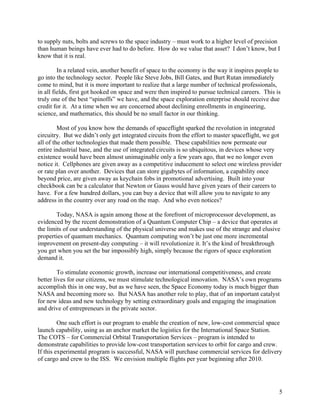 to supply nuts, bolts and screws to the space industry – must work to a higher level of precision
than human beings have ever had to do before. How do we value that asset? I don’t know, but I
know that it is real.

         In a related vein, another benefit of space to the economy is the way it inspires people to
go into the technology sector. People like Steve Jobs, Bill Gates, and Burt Rutan immediately
come to mind, but it is more important to realize that a large number of technical professionals,
in all fields, first got hooked on space and were then inspired to pursue technical careers. This is
truly one of the best “spinoffs” we have, and the space exploration enterprise should receive due
credit for it. At a time when we are concerned about declining enrollments in engineering,
science, and mathematics, this should be no small factor in our thinking.

         Most of you know how the demands of spaceflight sparked the revolution in integrated
circuitry. But we didn’t only get integrated circuits from the effort to master spaceflight, we got
all of the other technologies that made them possible. These capabilities now permeate our
entire industrial base, and the use of integrated circuits is so ubiquitous, in devices whose very
existence would have been almost unimaginable only a few years ago, that we no longer even
notice it. Cellphones are given away as a competitive inducement to select one wireless provider
or rate plan over another. Devices that can store gigabytes of information, a capability once
beyond price, are given away as keychain fobs in promotional advertising. Built into your
checkbook can be a calculator that Newton or Gauss would have given years of their careers to
have. For a few hundred dollars, you can buy a device that will allow you to navigate to any
address in the country over any road on the map. And who even notices?

        Today, NASA is again among those at the forefront of microprocessor development, as
evidenced by the recent demonstration of a Quantum Computer Chip – a device that operates at
the limits of our understanding of the physical universe and makes use of the strange and elusive
properties of quantum mechanics. Quantum computing won’t be just one more incremental
improvement on present-day computing – it will revolutionize it. It’s the kind of breakthrough
you get when you set the bar impossibly high, simply because the rigors of space exploration
demand it.

         To stimulate economic growth, increase our international competitiveness, and create
better lives for our citizens, we must stimulate technological innovation. NASA’s own programs
accomplish this in one way, but as we have seen, the Space Economy today is much bigger than
NASA and becoming more so. But NASA has another role to play, that of an important catalyst
for new ideas and new technology by setting extraordinary goals and engaging the imagination
and drive of entrepreneurs in the private sector.

         One such effort is our program to enable the creation of new, low-cost commercial space
launch capability, using as an anchor market the logistics for the International Space Station.
The COTS – for Commercial Orbital Transportation Services – program is intended to
demonstrate capabilities to provide low-cost transportation services to orbit for cargo and crew.
If this experimental program is successful, NASA will purchase commercial services for delivery
of cargo and crew to the ISS. We envision multiple flights per year beginning after 2010.




                                                                                                   5
 