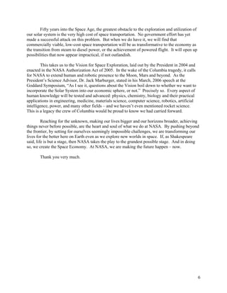 Fifty years into the Space Age, the greatest obstacle to the exploration and utilization of
our solar system is the very high cost of space transportation. No government effort has yet
made a successful attack on this problem. But when we do have it, we will find that
commercially viable, low-cost space transportation will be as transformative to the economy as
the transition from steam to diesel power, or the achievement of powered flight. It will open up
possibilities that now appear impractical, if not outlandish.

        This takes us to the Vision for Space Exploration, laid out by the President in 2004 and
enacted in the NASA Authorization Act of 2005. In the wake of the Columbia tragedy, it calls
for NASA to extend human and robotic presence to the Moon, Mars and beyond. As the
President’s Science Advisor, Dr. Jack Marburger, stated in his March, 2006 speech at the
Goddard Symposium, “As I see it, questions about the Vision boil down to whether we want to
incorporate the Solar System into our economic sphere, or not.” Precisely so. Every aspect of
human knowledge will be tested and advanced: physics, chemistry, biology and their practical
applications in engineering, medicine, materials science, computer science, robotics, artificial
intelligence, power, and many other fields – and we haven’t even mentioned rocket science.
This is a legacy the crew of Columbia would be proud to know we had carried forward.

         Reaching for the unknown, making our lives bigger and our horizons broader, achieving
things never before possible, are the heart and soul of what we do at NASA. By pushing beyond
the frontier, by setting for ourselves seemingly impossible challenges, we are transforming our
lives for the better here on Earth even as we explore new worlds in space. If, as Shakespeare
said, life is but a stage, then NASA takes the play to the grandest possible stage. And in doing
so, we create the Space Economy. At NASA, we are making the future happen – now.

       Thank you very much.




                                                                                                      6
 