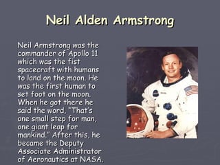 Neil Alden Armstrong Neil Armstrong was the commander of Apollo 11 which was the fist spacecraft with humans to land on the moon. He was the first human to set foot on the moon. When he got there he said the word, “That’s one small step for man, one giant leap for mankind.” After this, he became the Deputy Associate Administrator of Aeronautics at NASA.   