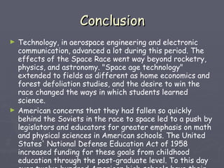 Conclusion Technology, in aerospace engineering and electronic communication, advanced a lot during this period. The effects of the Space Race went way beyond rocketry, physics, and astronomy. "Space age technology" extended to fields as different as home economics and forest defoliation studies, and the desire to win the race changed the ways in which students learned science. American concerns that they had fallen so quickly behind the Soviets in the race to space led to a push by legislators and educators for greater emphasis on math and physical sciences in American schools. The United States' National Defense Education Act of 1958 increased funding for these goals from childhood education through the post-graduate level. To this day over twelve hundred American high schools have their own planetarium installations, a direct effect of the Space Race. 