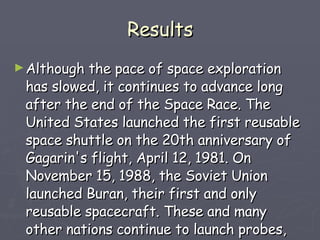 Results Although the pace of space exploration has slowed, it continues to advance long after the end of the Space Race. The United States launched the first reusable space shuttle on the 20th anniversary of Gagarin's flight, April 12, 1981. On November 15, 1988, the Soviet Union launched Buran, their first and only reusable spacecraft. These and many other nations continue to launch probes, many types of satellites, and large space telescopes.  