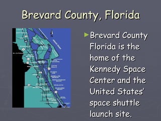 Brevard County, Florida Brevard County Florida is the home of the Kennedy Space Center and the United States’ space shuttle launch site.  
