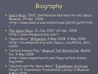Biography Space Race . 2002. Smithsonian National Air and Space Museum. 29 Apr. 2008 <http://www.nasm.si.edu/exhibitions/gal114/gal114.htm>. The Space Race . 31 July 2007. 29 Apr. 2008 <http://www.thespacerace.com/>.  "Space Race."  Wikipedia . 8 May 2008. 9 May 2008 <http://en.wikipedia.org/wiki/Space_race#Cold_War_roots>.  "United States Flag."  Maps of Teh World.Com . MapXL Inc. 9 May 2008 <http://www.mapsofworld.com/flags/united-states-flag.html>.  "Sputnik and the Space Race."  Eisenhower Archives . Dwight D. Eisenhower Presidential Library & Museum. 9 May 2008 <http://www.eisenhower.archives.gov/dl/Sputnik/Sputnikdocuments.html>.  