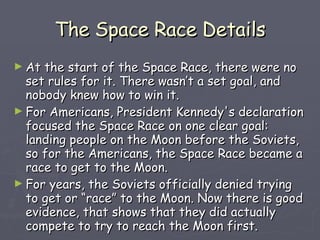 The Space Race Details At the start of the Space Race, there were no set rules for it. There wasn’t a set goal, and nobody knew how to win it. For Americans, President Kennedy's declaration focused the Space Race on one clear goal: landing people on the Moon before the Soviets, so for the Americans, the Space Race became a race to get to the Moon. For years, the Soviets officially denied trying to get or “race” to the Moon. Now there is good evidence, that shows that they did actually compete to try to reach the Moon first. 