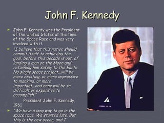 John F. Kennedy John F. Kennedy was the President of the United States at the time of the Space Race and was very involved with it. "I believe that this nation should commit itself to achieving the goal, before this decade is out, of landing a man on the Moon and returning him safely to the Earth. No single space project...will be more exciting, or more impressive to mankind, or more important...and none will be so difficult or expensive to accomplish.” President John F. Kennedy, 1961 “ We have a long way to go in the space race. We started late. But this is the new ocean, and I believe the United States must sail on it and be in a position second to none.” President John F. Kennedy, 1962  