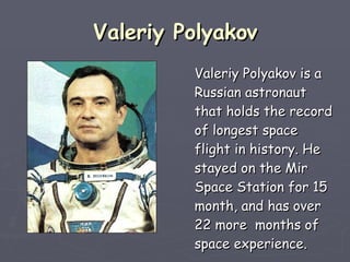 Valeriy Polyakov Valeriy Polyakov is a Russian astronaut that holds the record of longest space flight in history. He stayed on the Mir Space Station for 15 month, and has over 22 more  months of space experience.   