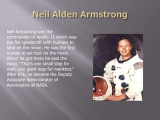 Neil Armstrong was the
commander of Apollo 11 which was
the fist spacecraft with humans to
land on the moon. He was the first
human to set foot on the moon.
When he got there he said the
word, “That‟s one small step for
man, one giant leap for mankind.”
After this, he became the Deputy
Associate Administrator of
Aeronautics at NASA.
 