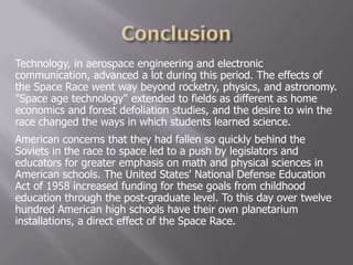 Technology, in aerospace engineering and electronic
communication, advanced a lot during this period. The effects of
the Space Race went way beyond rocketry, physics, and astronomy.
"Space age technology" extended to fields as different as home
economics and forest defoliation studies, and the desire to win the
race changed the ways in which students learned science.
American concerns that they had fallen so quickly behind the
Soviets in the race to space led to a push by legislators and
educators for greater emphasis on math and physical sciences in
American schools. The United States' National Defense Education
Act of 1958 increased funding for these goals from childhood
education through the post-graduate level. To this day over twelve
hundred American high schools have their own planetarium
installations, a direct effect of the Space Race.
 