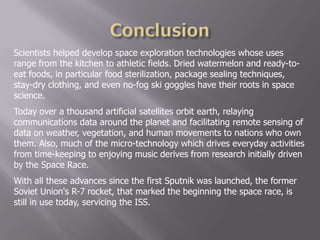 Scientists helped develop space exploration technologies whose uses
range from the kitchen to athletic fields. Dried watermelon and ready-to-
eat foods, in particular food sterilization, package sealing techniques,
stay-dry clothing, and even no-fog ski goggles have their roots in space
science.
Today over a thousand artificial satellites orbit earth, relaying
communications data around the planet and facilitating remote sensing of
data on weather, vegetation, and human movements to nations who own
them. Also, much of the micro-technology which drives everyday activities
from time-keeping to enjoying music derives from research initially driven
by the Space Race.
With all these advances since the first Sputnik was launched, the former
Soviet Union's R-7 rocket, that marked the beginning the space race, is
still in use today, servicing the ISS.
 